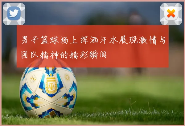 男子篮球场上挥洒汗水展现激情与团队精神的精彩瞬间