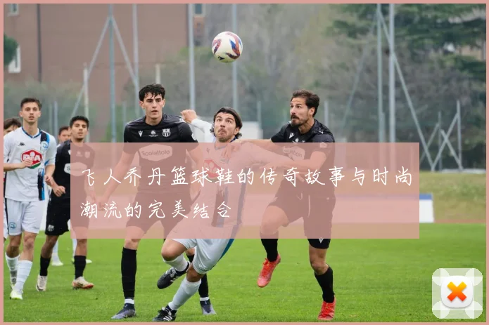 飞人乔丹篮球鞋的传奇故事与时尚潮流的完美结合