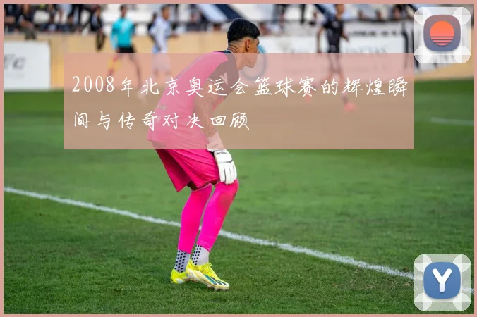 2008年北京奥运会篮球赛的辉煌瞬间与传奇对决回顾